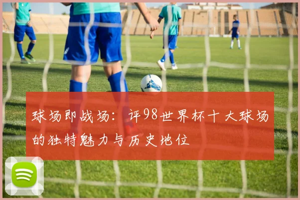球场即战场：评98世界杯十大球场的独特魅力与历史地位