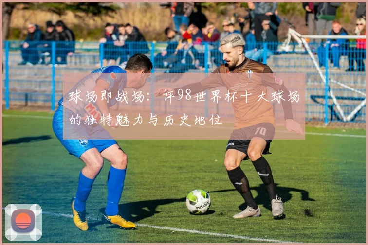 球场即战场：评98世界杯十大球场的独特魅力与历史地位