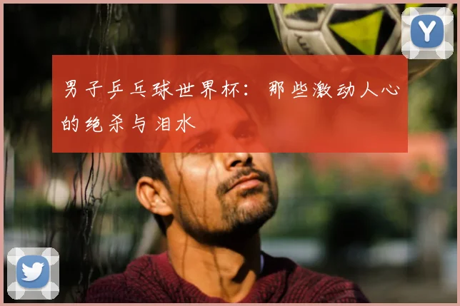 男子乒乓球世界杯：那些激动人心的绝杀与泪水