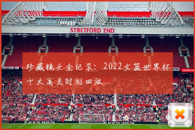 珍藏镜头全记录：2022女篮世界杯十大高光时刻回放