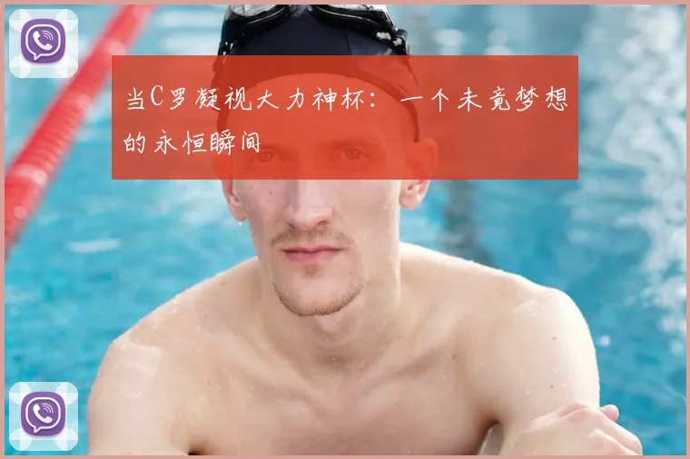 当C罗凝视大力神杯：一个未竟梦想的永恒瞬间