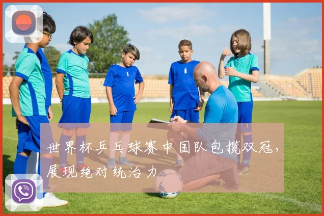 世界杯乒乓球赛中国队包揽双冠,展现绝对统治力