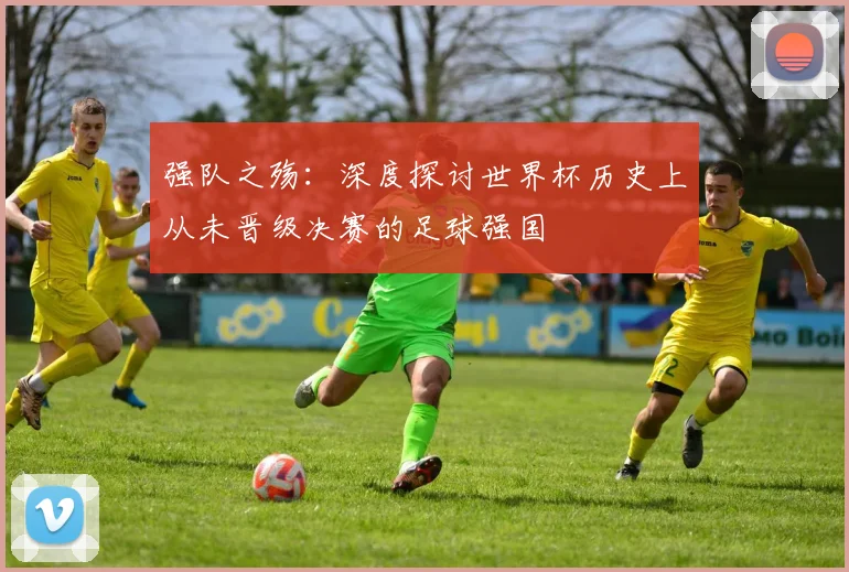 强队之殇：深度探讨世界杯历史上从未晋级决赛的足球强国