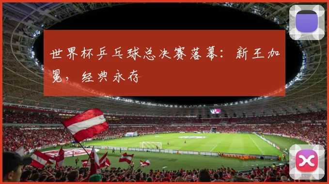 世界杯乒乓球总决赛落幕:新王加冕,经典永存