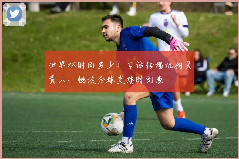 世界杯时间多少？专访转播机构负责人，畅谈全球直播时刻表