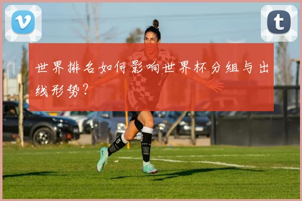 世界排名如何影响世界杯分组与出线形势?