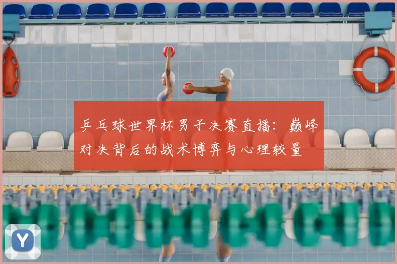 乒乓球世界杯男子决赛直播:巅峰对决背后的战术博弈与心理较量