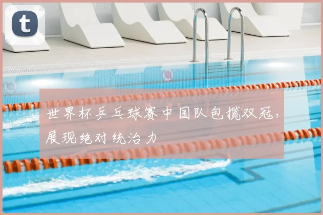 世界杯乒乓球赛中国队包揽双冠,展现绝对统治力