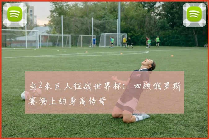 当2米巨人征战世界杯：回顾俄罗斯赛场上的身高传奇