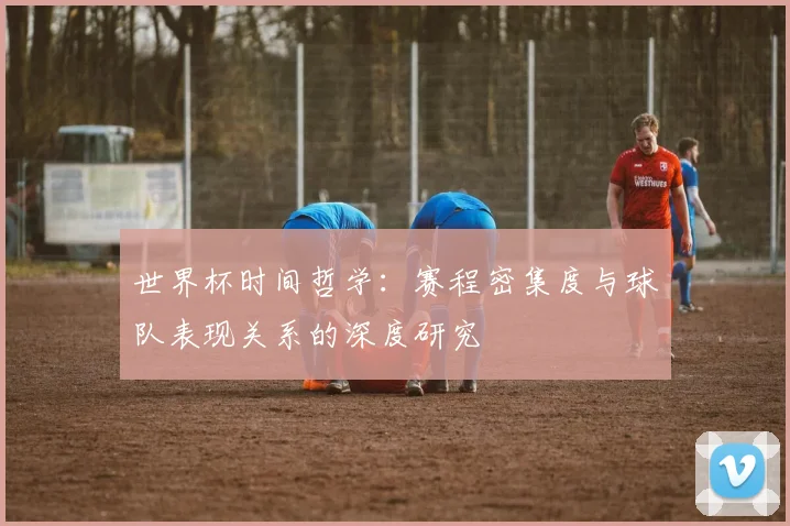 世界杯时间哲学：赛程密集度与球队表现关系的深度研究