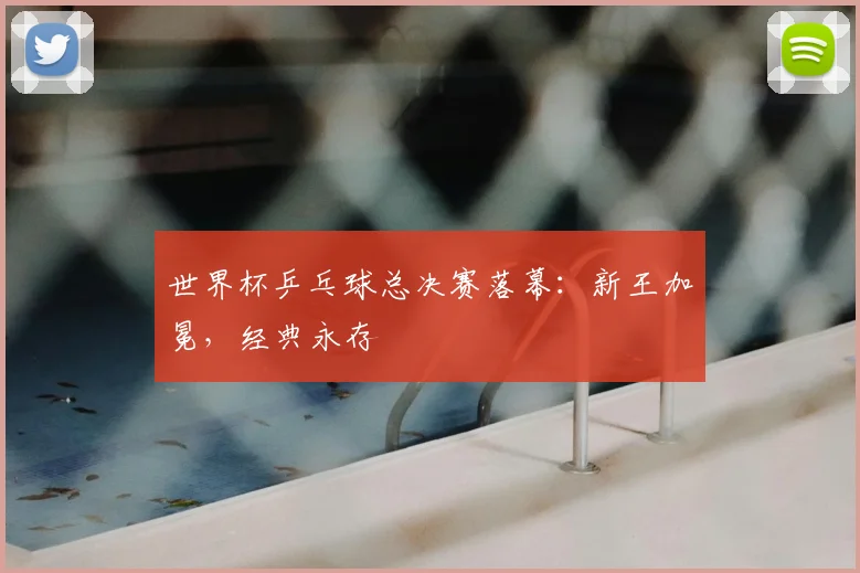 世界杯乒乓球总决赛落幕:新王加冕,经典永存