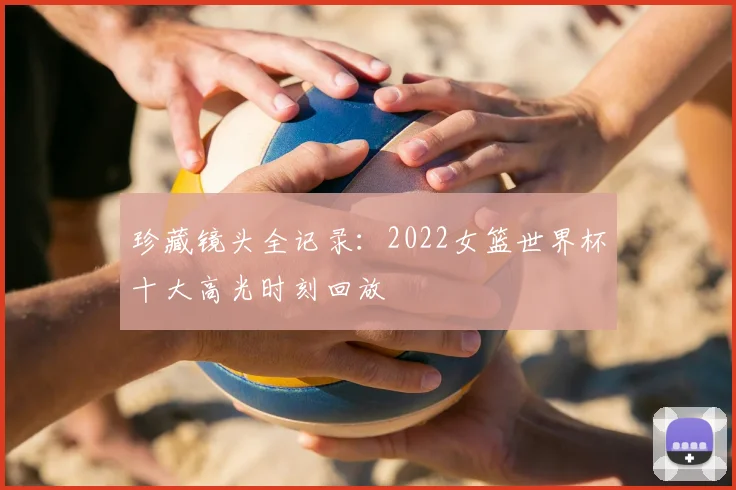 珍藏镜头全记录：2022女篮世界杯十大高光时刻回放