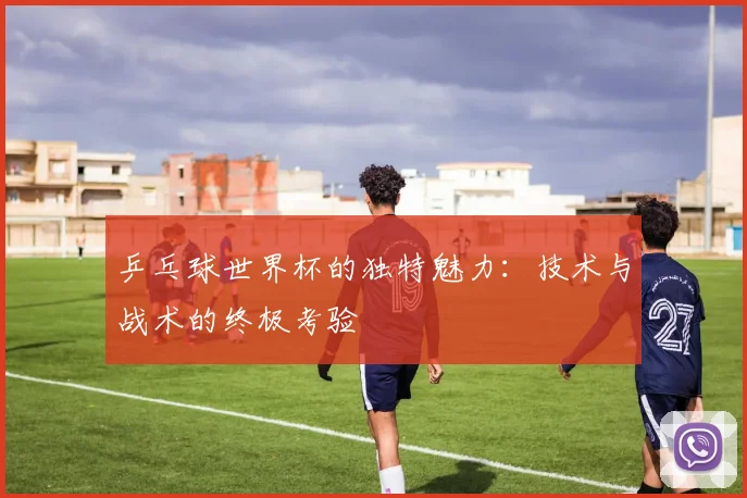 乒乓球世界杯的独特魅力：技术与战术的终极考验