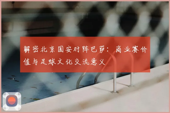 解密北京国安对阵巴萨：商业赛价值与足球文化交流意义