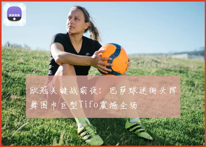 欧冠关键战前夜:巴萨球迷街头挥舞围巾巨型Tifo震撼全场