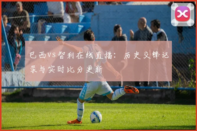 巴西vs智利在线直播:历史交锋记录与实时比分更新