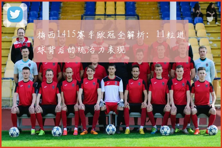 梅西1415赛季欧冠全解析：11粒进球背后的统治力表现
