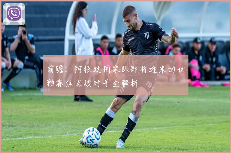 前瞻：阿根廷国家队即将迎来的世预赛焦点战对手全解析