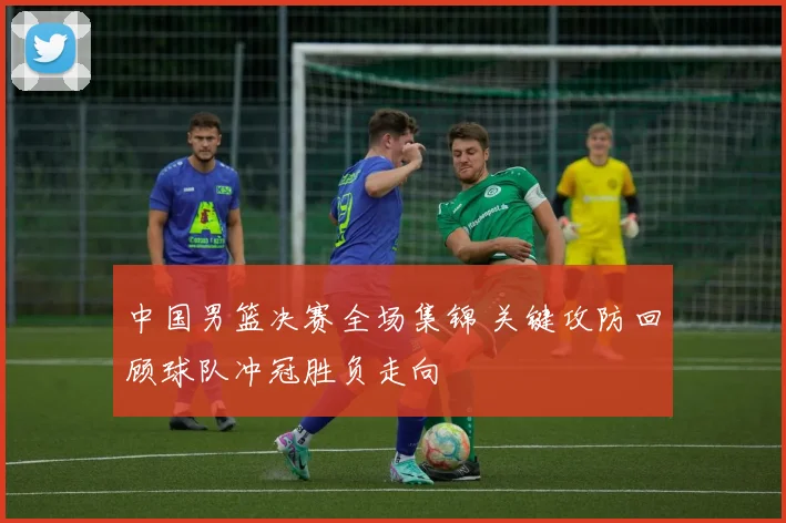 中国男篮决赛全场集锦 关键攻防回顾球队冲冠胜负走向